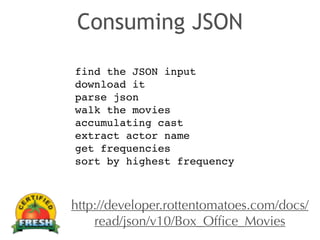 Consuming JSON 
find the JSON input! 
download it! 
parse json! 
walk the movies! 
accumulating cast! 
extract actor name! 
get frequencies! 
sort by highest frequency 
http://developer.rottentomatoes.com/docs/ 
read/json/v10/Box_Office_Movies 
 