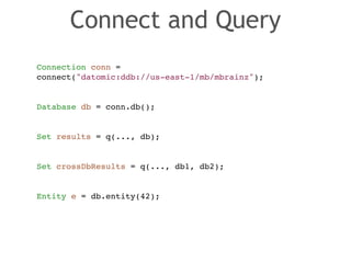 Connect and Query 
Connection conn = ! 
connect("datomic:ddb://us-east-1/mb/mbrainz");! 
! 
! 
Database db = conn.db();! 
! 
! 
Set results = q(..., db);! 
! 
! 
Set crossDbResults = q(..., db1, db2);! 
! 
! 
Entity e = db.entity(42); 
 