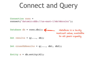 Connect and Query 
Connection conn = ! 
connect("datomic:ddb://us-east-1/mb/mbrainz");! 
! 
! 
Database db = conn.db();! 
! 
! 
Set results = q(..., db);! 
! 
! 
Set crossDbResults = q(..., db1, db2);! 
! 
! 
Entity e = db.entity(42); 
database is a lazily 
realized value, available 
to all peers equally 
 