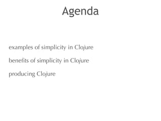 Agenda 
examples of simplicity in Clojure 
benefits of simplicity in Clojure 
producing Clojure 
 