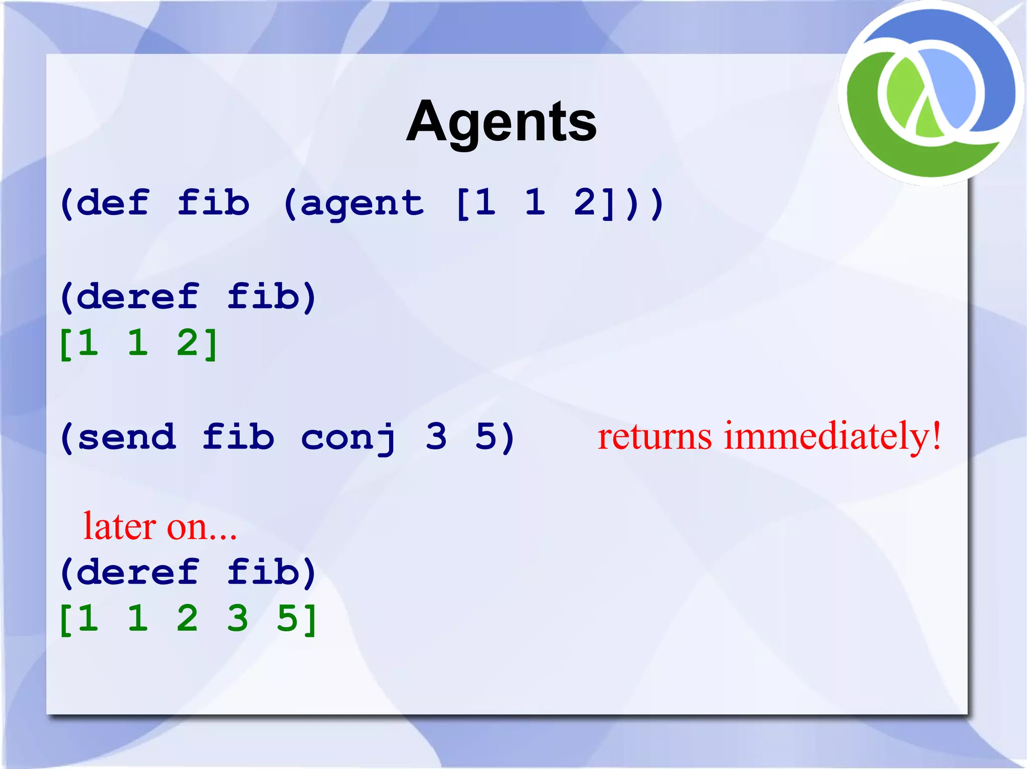Agents (def fib (agent [1 1 2])) (deref fib) [1 1 2] (send fib conj 3 5) returns immediately! later on... (deref fib) [1 1 2 3 5] 