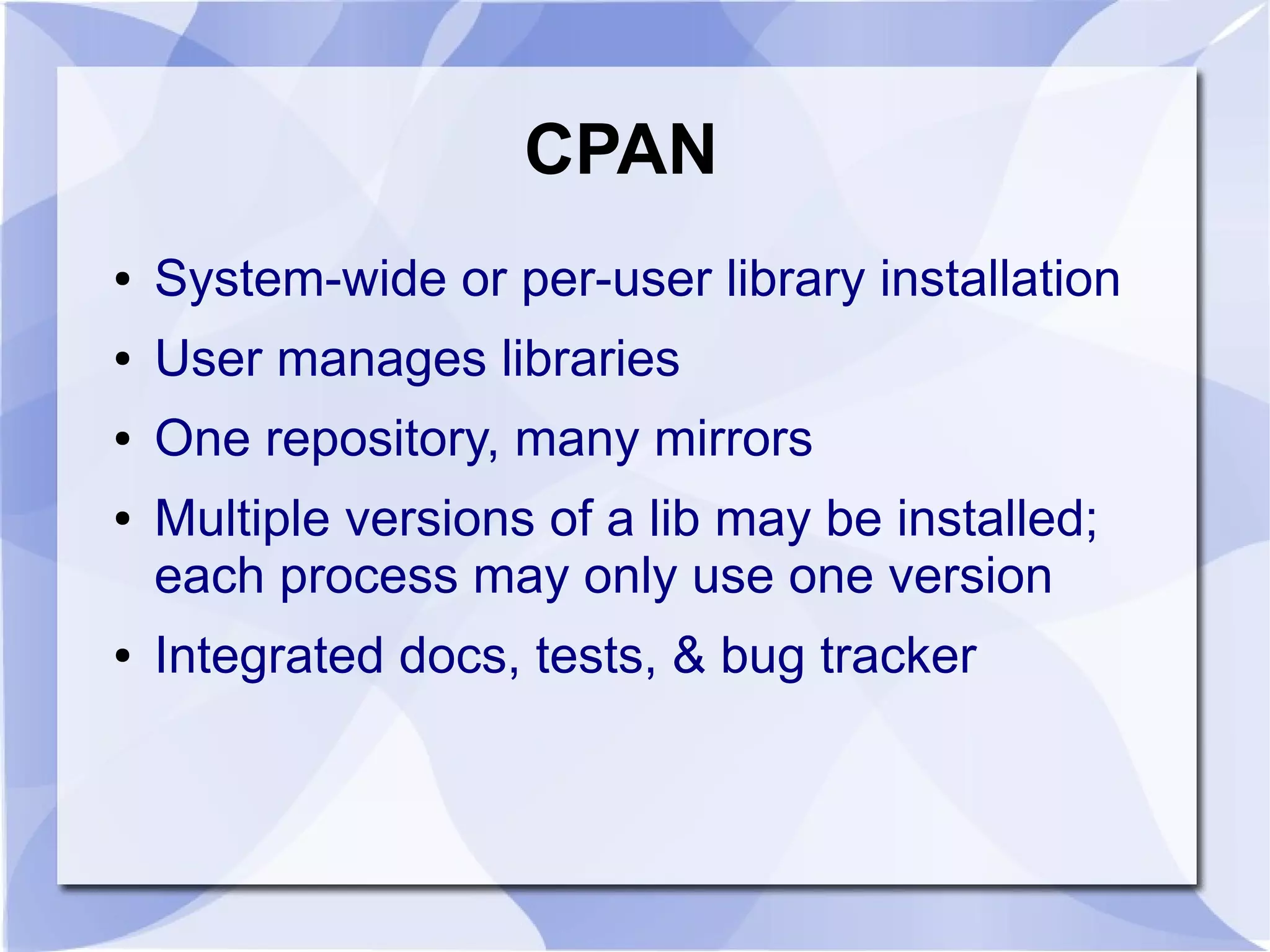CPAN ● System-wide or per-user library installation ● User manages libraries ● One repository, many mirrors ● Multiple versions of a lib may be installed; each process may only use one version ● Integrated docs, tests, & bug tracker 