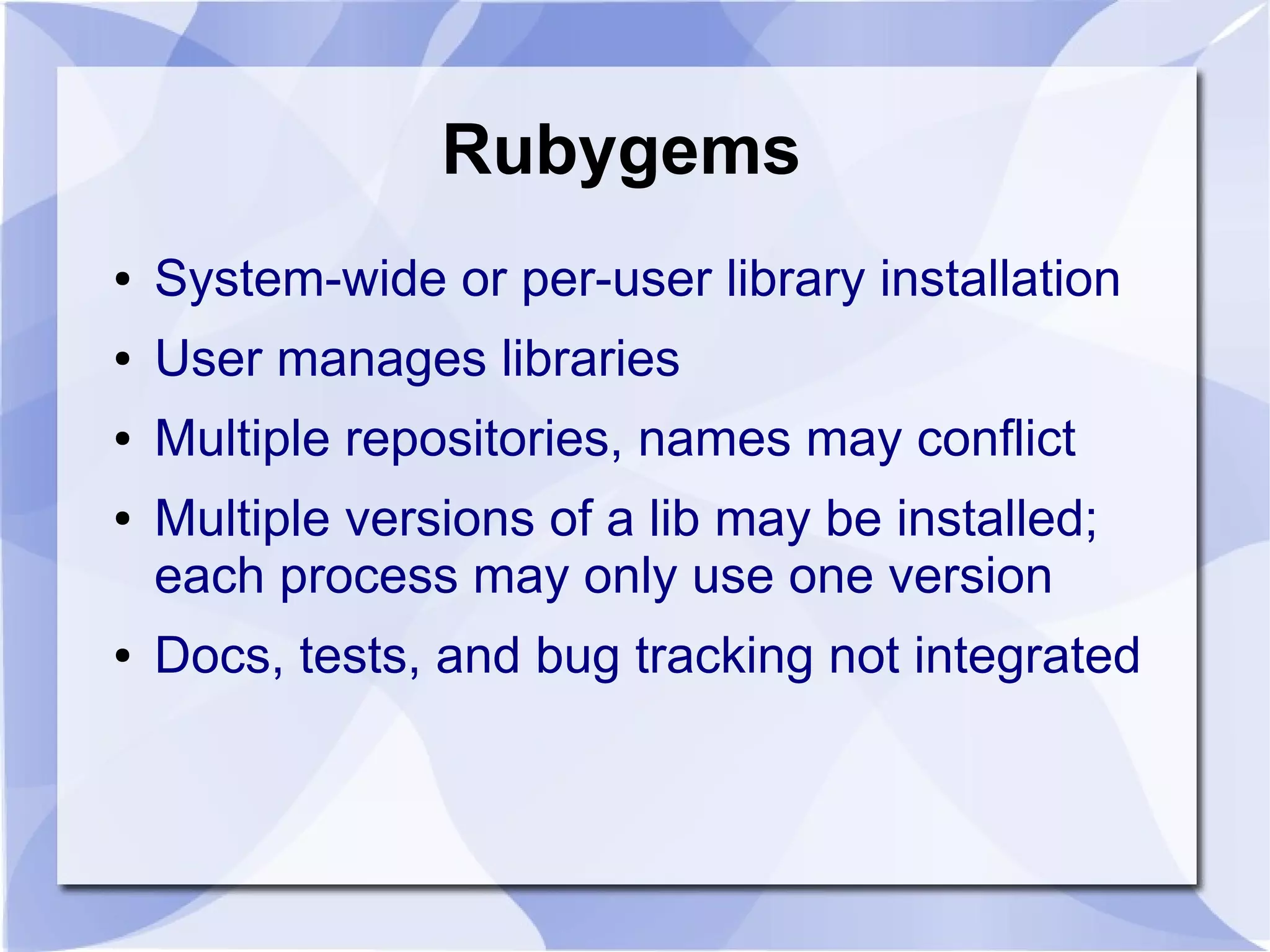 Rubygems ● System-wide or per-user library installation ● User manages libraries ● Multiple repositories, names may conflict ● Multiple versions of a lib may be installed; each process may only use one version ● Docs, tests, and bug tracking not integrated 