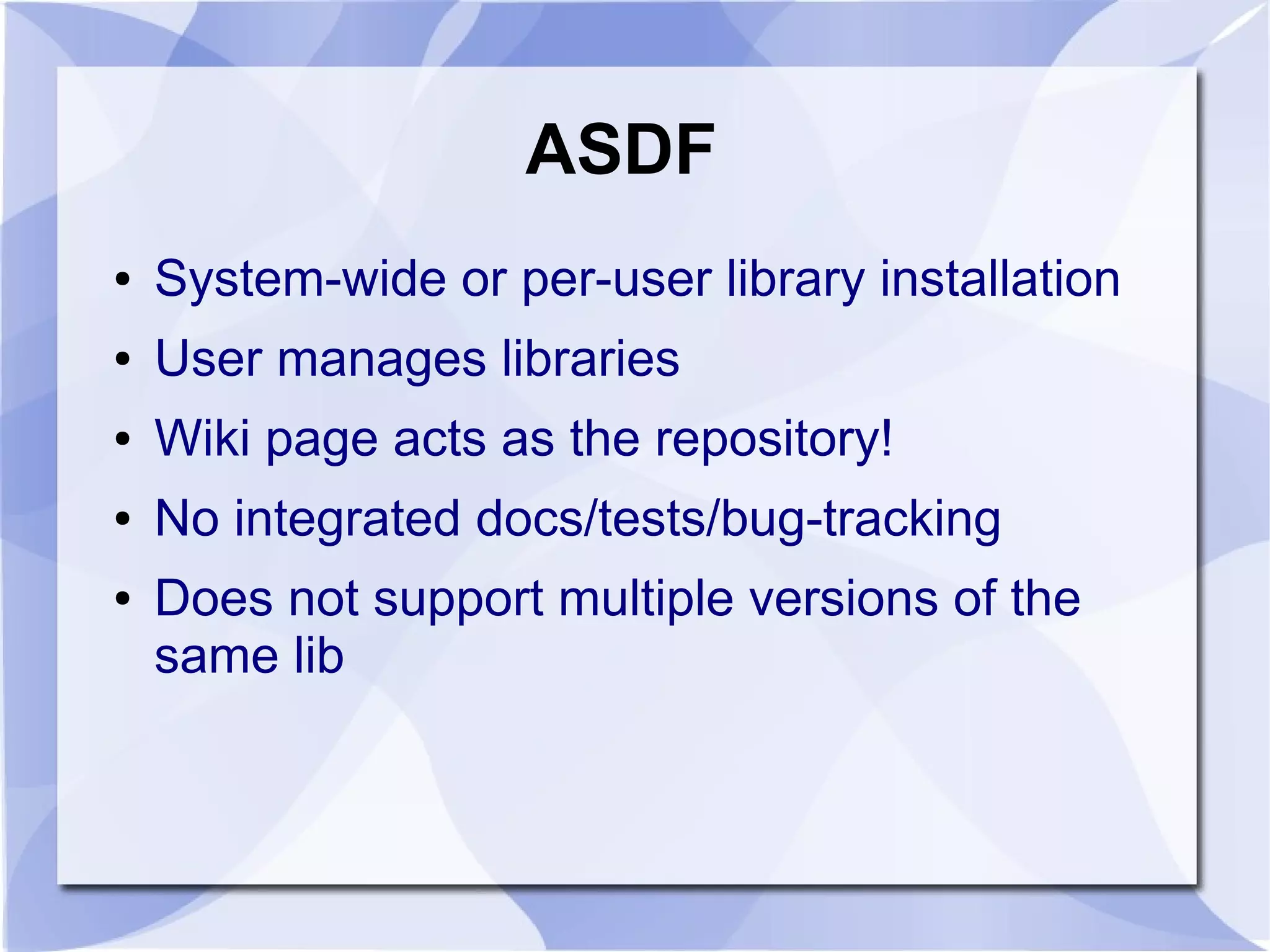 ASDF ● System-wide or per-user library installation ● User manages libraries ● Wiki page acts as the repository! ● No integrated docs/tests/bug-tracking ● Does not support multiple versions of the same lib 