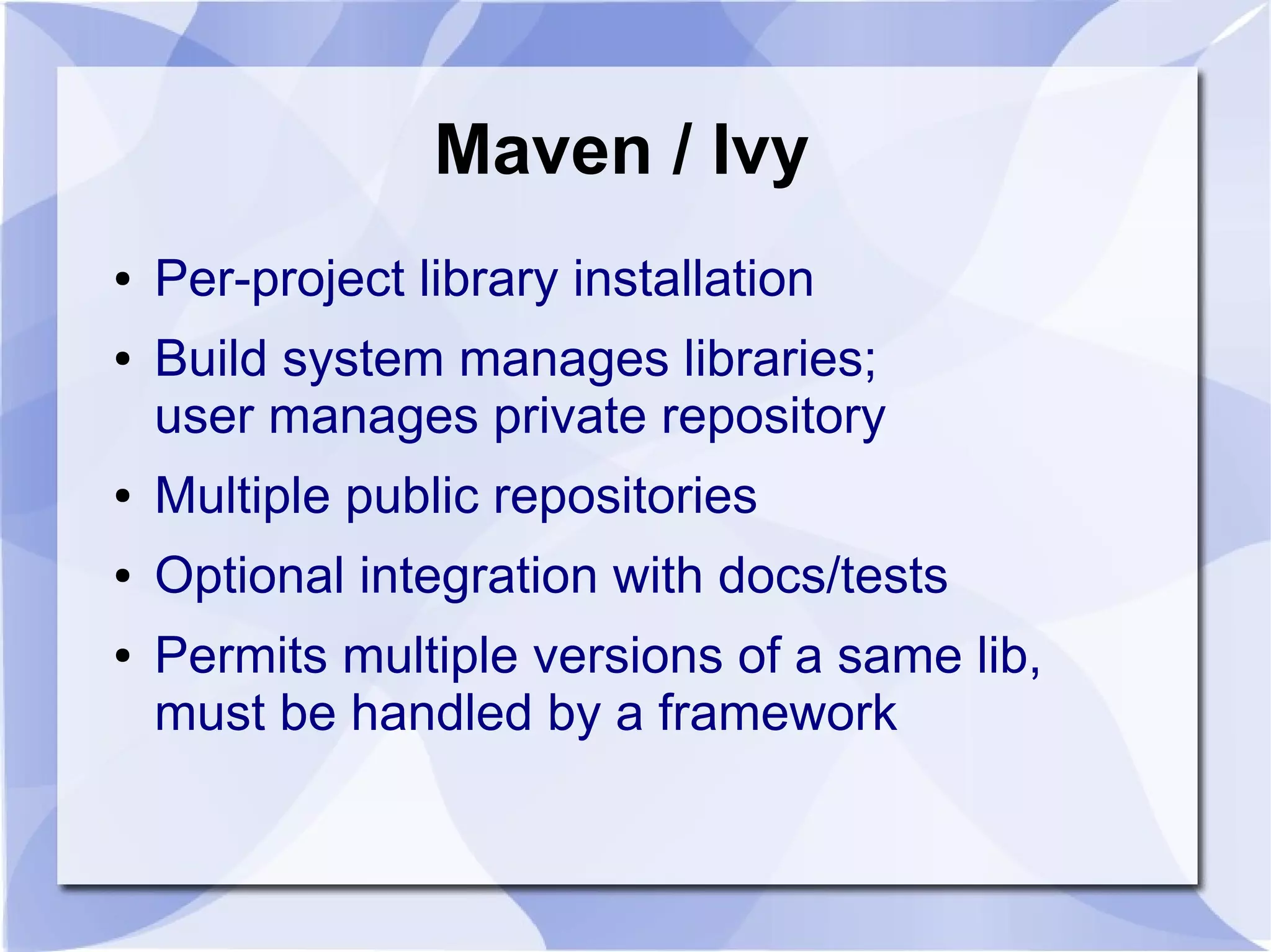Maven / Ivy ● Per-project library installation ● Build system manages libraries; user manages private repository ● Multiple public repositories ● Optional integration with docs/tests ● Permits multiple versions of a same lib, must be handled by a framework 
