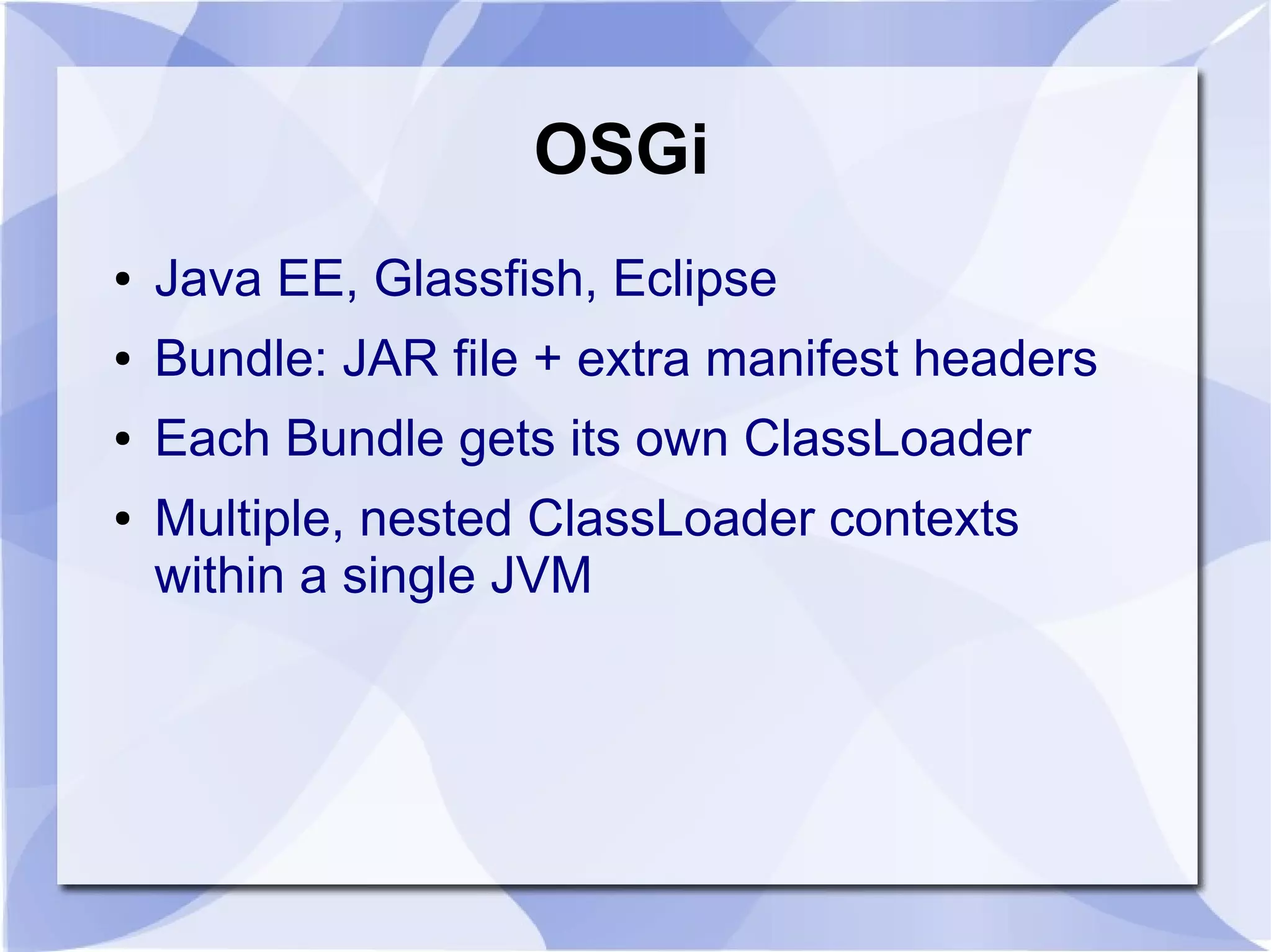 OSGi ● Java EE, Glassfish, Eclipse ● Bundle: JAR file + extra manifest headers ● Each Bundle gets its own ClassLoader ● Multiple, nested ClassLoader contexts within a single JVM 