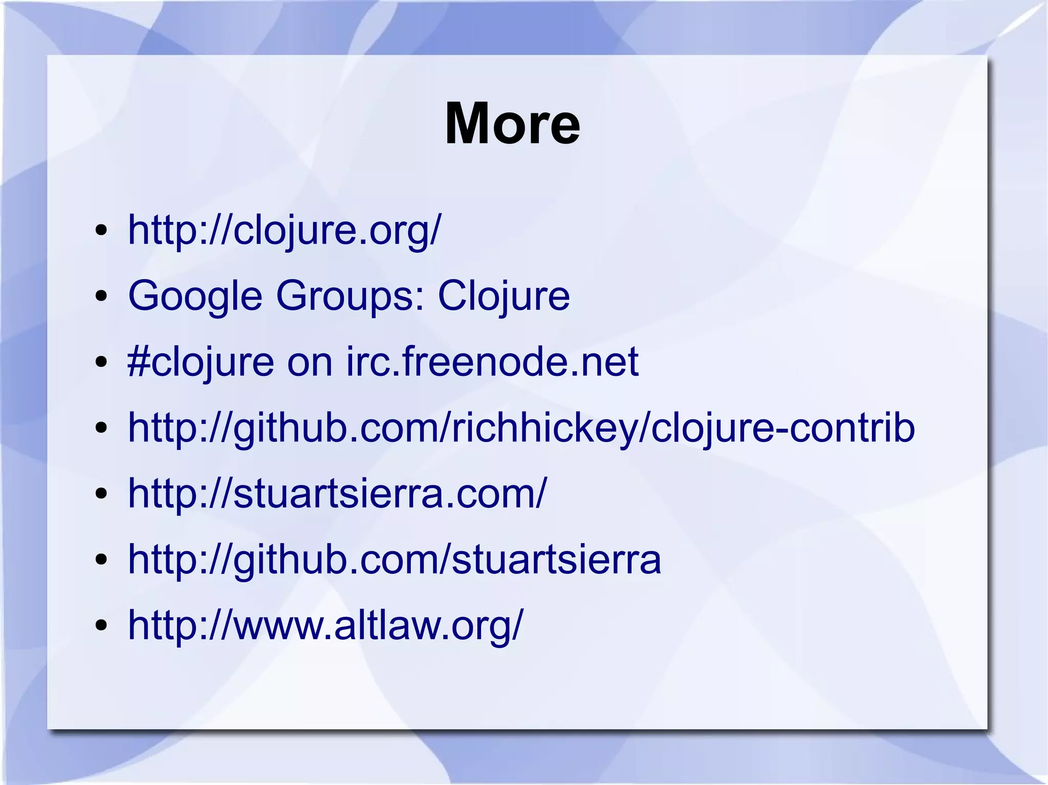 More ● http://clojure.org/ ● Google Groups: Clojure ● #clojure on irc.freenode.net ● http://github.com/richhickey/clojure-contrib ● http://stuartsierra.com/ ● http://github.com/stuartsierra ● http://www.altlaw.org/ 