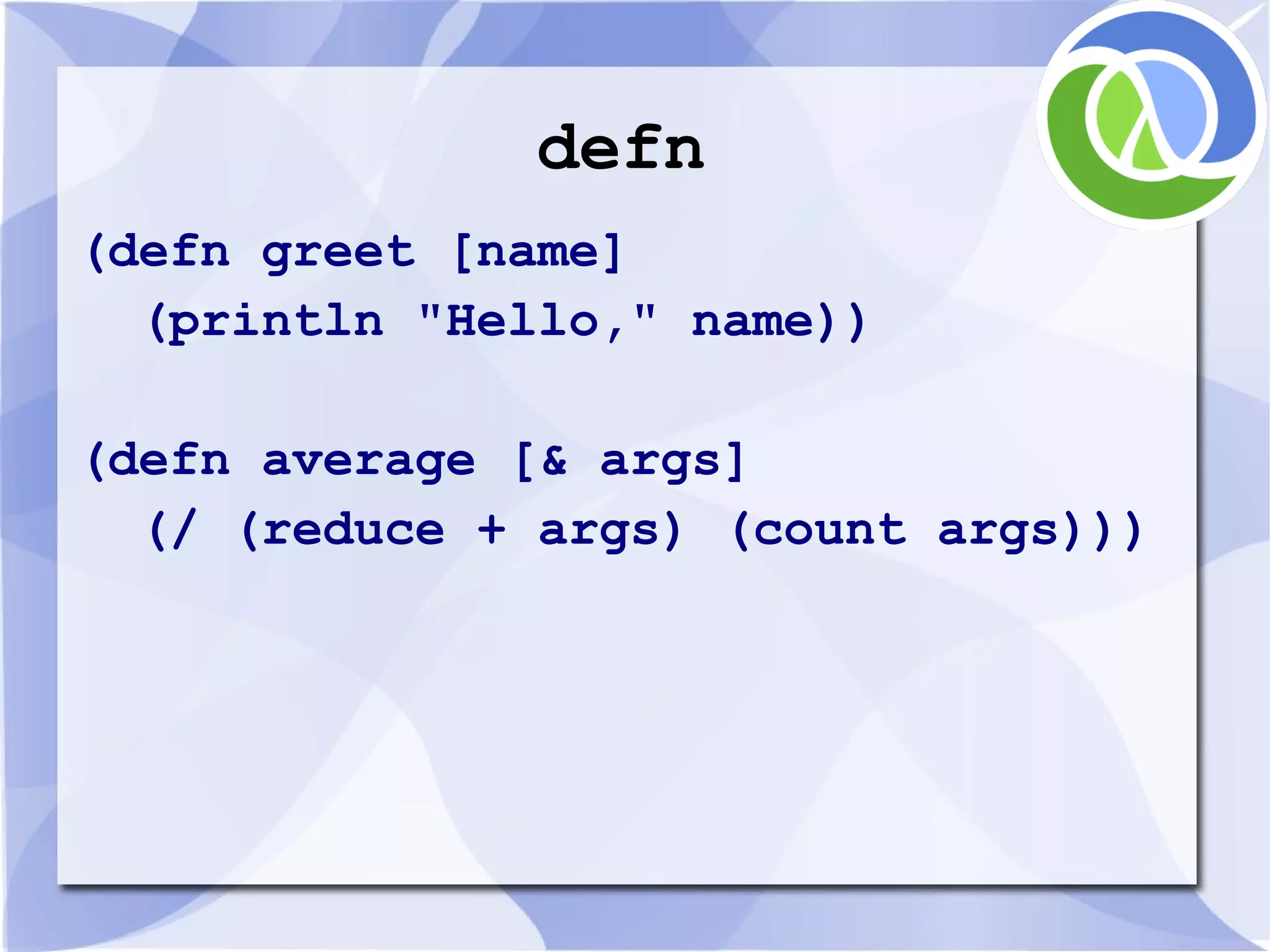 defn (defn greet [name] (println "Hello," name)) (defn average [& args] (/ (reduce + args) (count args))) 