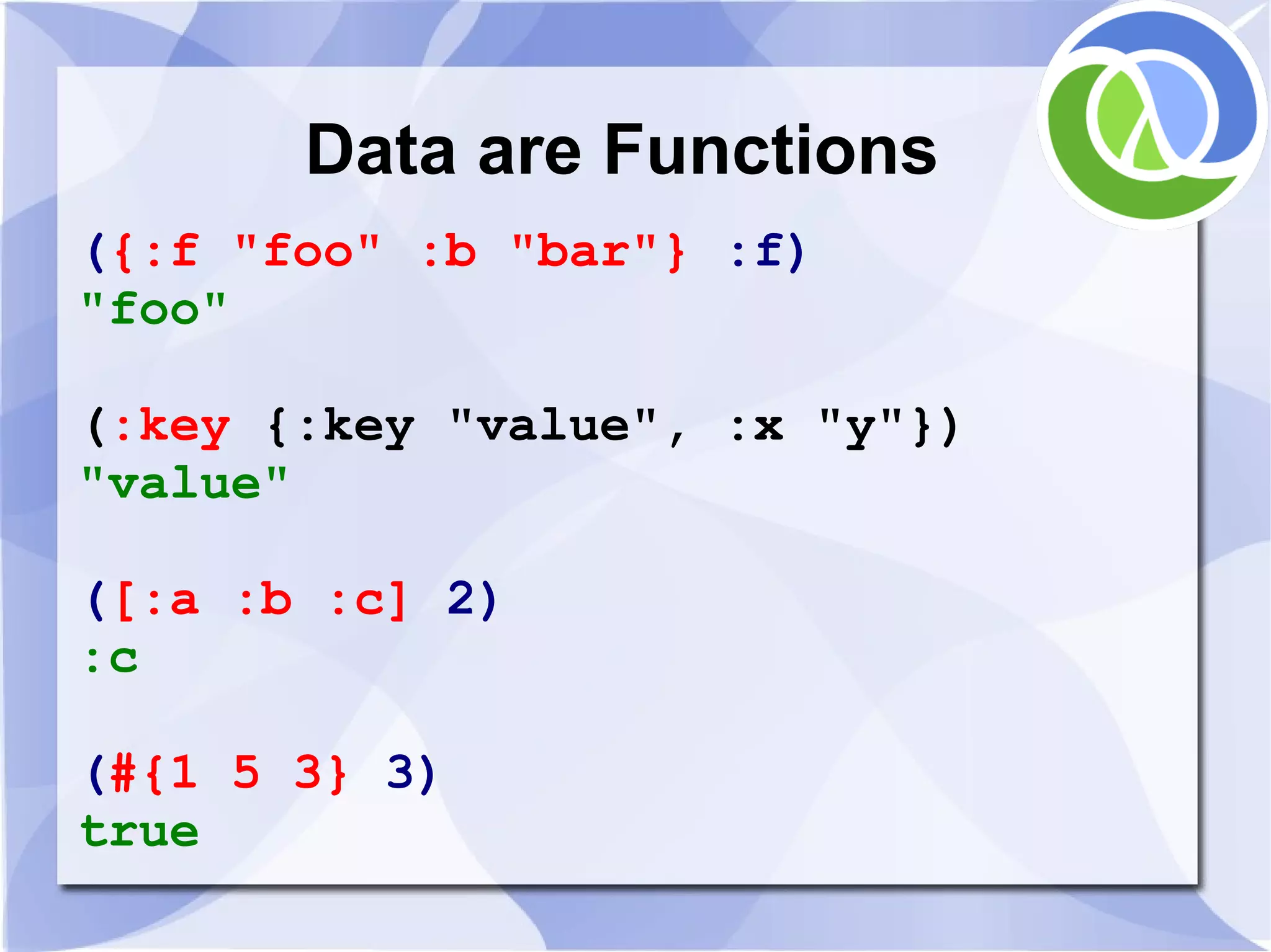 Data are Functions ({:f "foo" :b "bar"} :f) "foo" (:key {:key "value", :x "y"}) "value" ([:a :b :c] 2) :c (#{1 5 3} 3) true 
