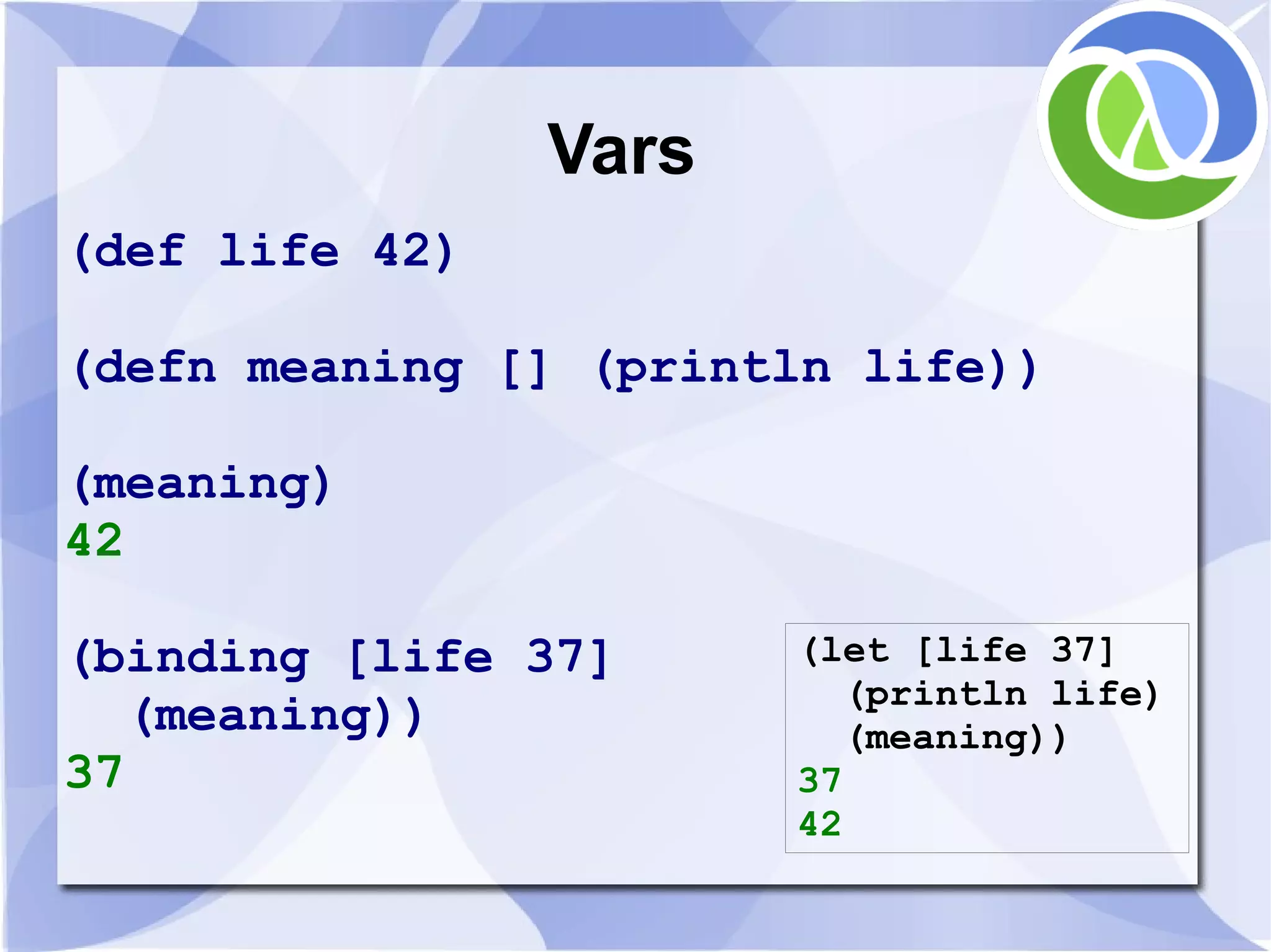 Vars (def life 42) (defn meaning [] (println life)) (meaning) 42 (binding [life 37] (let [life 37] (println life) (meaning)) (meaning)) 37 37 42 