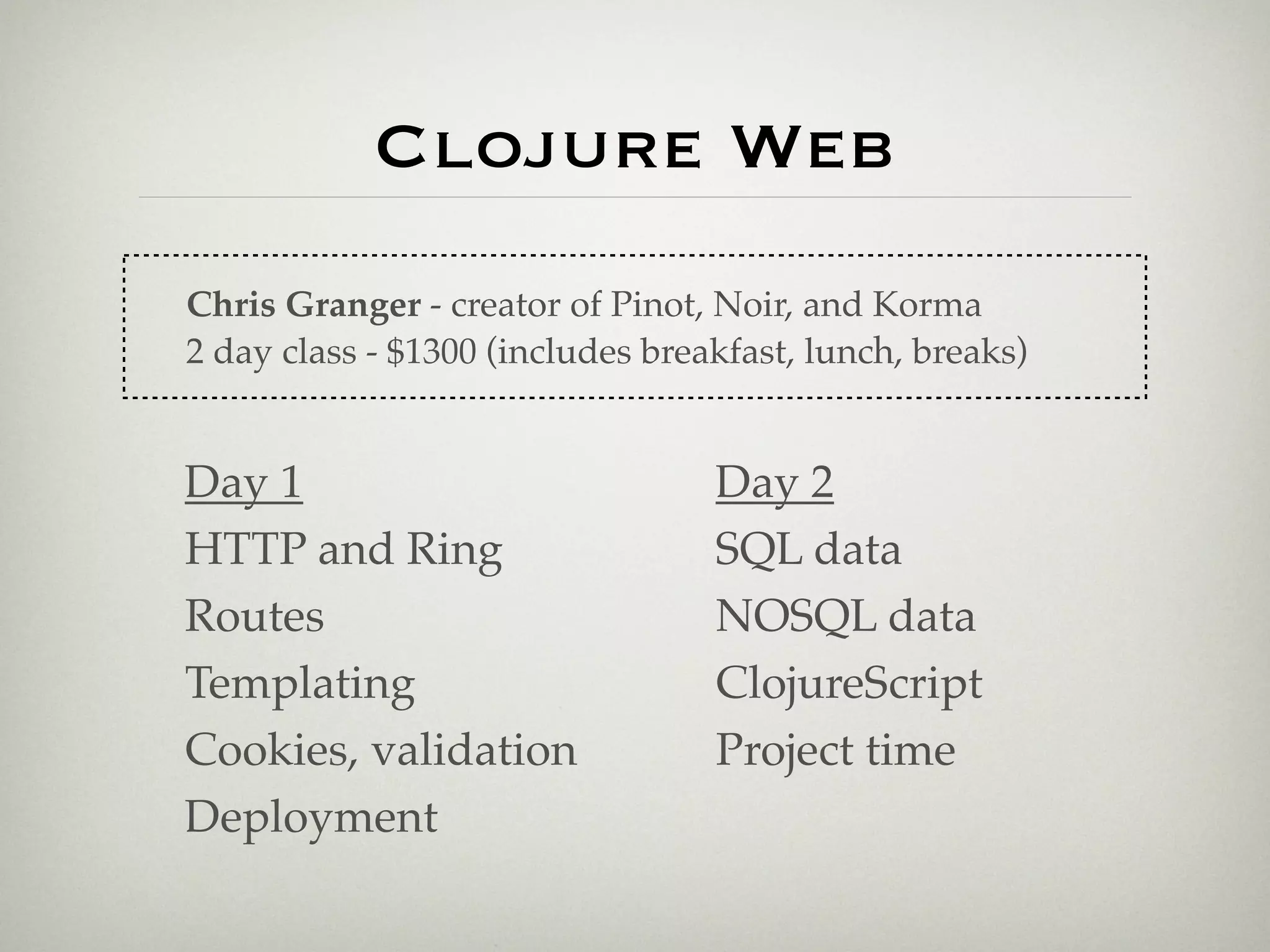 Clojure Web
Chris Granger - creator of Pinot, Noir, and Korma
2 day class - $1300 (includes breakfast, lunch, breaks)


Day 1                             Day 2
HTTP and Ring                     SQL data
Routes                            NOSQL data
Templating                        ClojureScript
Cookies, validation               Project time
Deployment
 