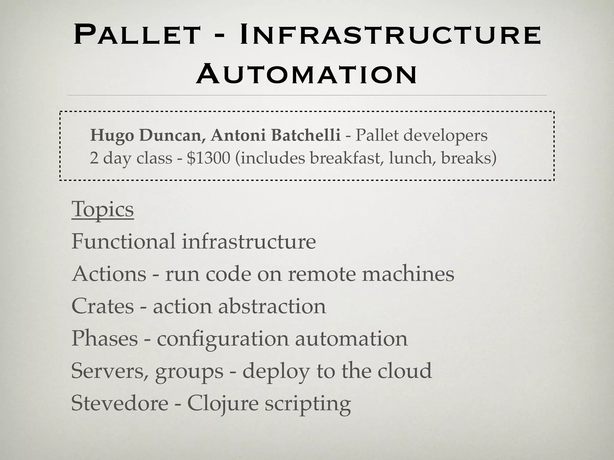 Pallet - Infrastructure
      Automation
 Hugo Duncan, Antoni Batchelli - Pallet developers
 2 day class - $1300 (includes breakfast, lunch, breaks)


Topics
Functional infrastructure
Actions - run code on remote machines
Crates - action abstraction
Phases - conﬁguration automation
Servers, groups - deploy to the cloud
Stevedore - Clojure scripting
 