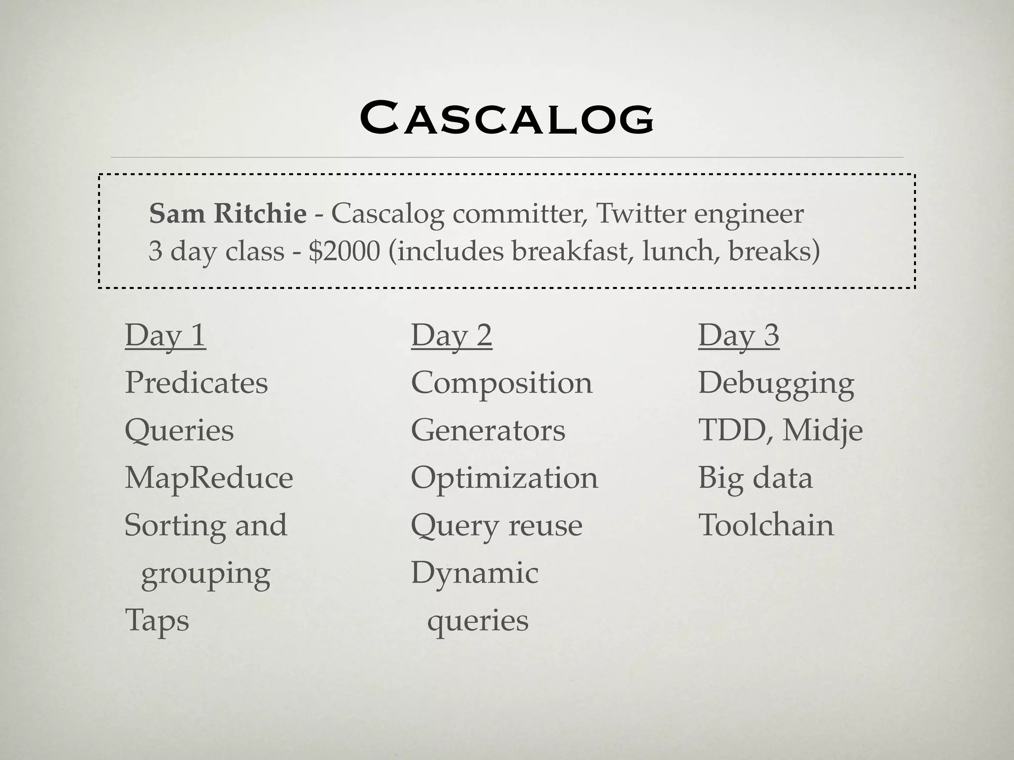 Cascalog
 Sam Ritchie - Cascalog committer, Twitter engineer
 3 day class - $2000 (includes breakfast, lunch, breaks)

Day 1                 Day 2                  Day 3
Predicates            Composition            Debugging
Queries               Generators             TDD, Midje
MapReduce             Optimization           Big data
Sorting and           Query reuse            Toolchain
 grouping             Dynamic
Taps                   queries
 