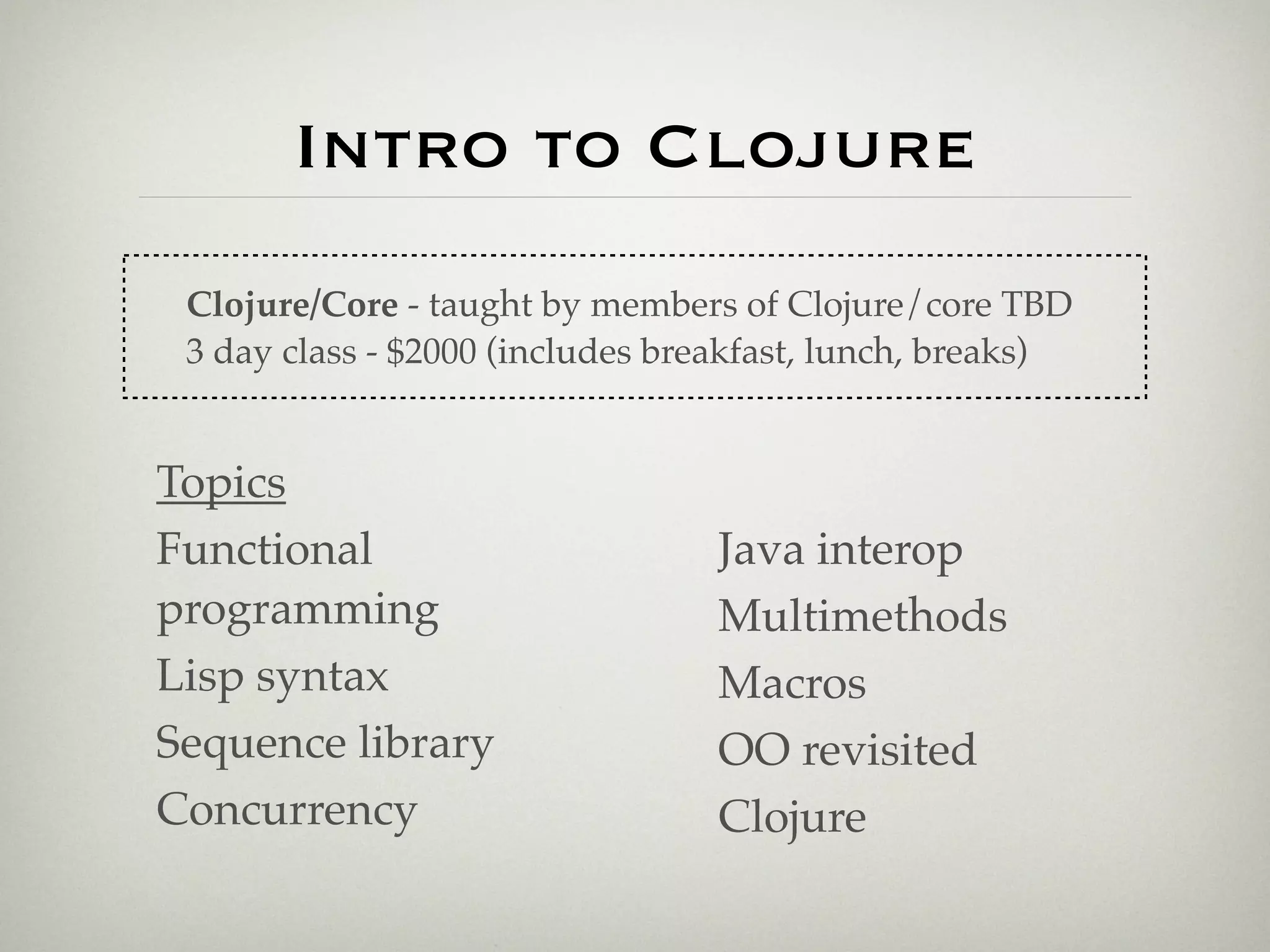 Intro to Clojure
 Clojure/Core - taught by members of Clojure/core TBD
 3 day class - $2000 (includes breakfast, lunch, breaks)


Topics
Functional                       Java interop
programming                      Multimethods
Lisp syntax                      Macros
Sequence library                 OO revisited
Concurrency                      Clojure
 