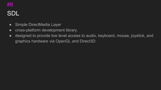 SDL
● Simple DirectMedia Layer
● cross-platform development library.
● designed to provide low level access to audio, keyboard, mouse, joystick, and
graphics hardware via OpenGL and Direct3D
#9
 