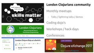 London Clojurians community
Monthly meetups
- Talks / lightning talks / demos
Coding dojo’s
Workshops / hack days
Conferences
 
