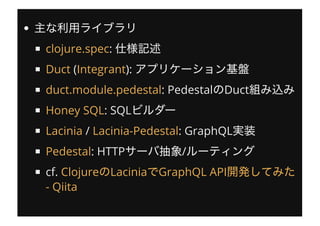 :
( ):
: Pedestal Duct
: SQL
/ : GraphQL
: HTTP /
cf.
clojure.spec
Duct Integrant
duct.module.pedestal
Honey SQL
Lacinia Lacinia-Pedestal
Pedestal
Clojure Lacinia GraphQL API
- Qiita
 