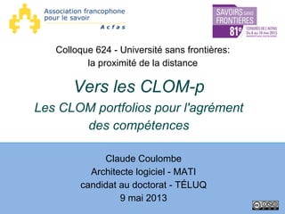 Vers les CLOM-p
Les CLOM portfolios pour l'agrément
des compétences
Claude Coulombe
Architecte logiciel - MATI
candidat au doctorat - TÉLUQ
9 mai 2013
Colloque 624 - Université sans frontières:
la proximité de la distance
 