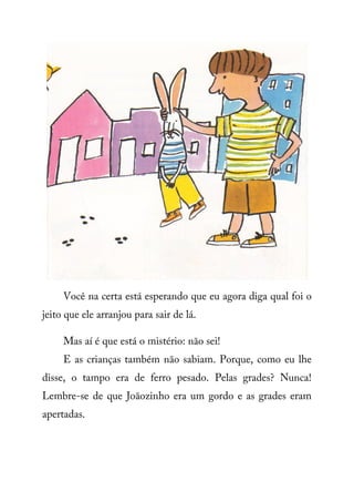 Você na certa está esperando que eu agora diga qual foi o
jeito que ele arranjou para sair de lá.
Mas aí é que está o mistério: não sei!
E as crianças também não sabiam. Porque, como eu lhe
disse, o tampo era de ferro pesado. Pelas grades? Nunca!
Lembre-se de que Joãozinho era um gordo e as grades eram
apertadas.
 