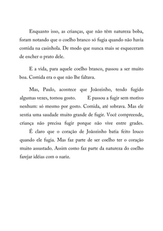 Enquanto isso, as crianças, que não têm natureza boba,
foram notando que o coelho branco só fugia quando não havia
comida na casinhola. De modo que nunca mais se esqueceram
de encher o prato dele.
E a vida, para aquele coelho branco, passou a ser muito
boa. Comida era o que não lhe faltava.
Mas, Paulo, acontece que Joãozinho, tendo fugido
algumas vezes, tomou gosto. E passou a fugir sem motivo
nenhum: só mesmo por gosto. Comida, até sobrava. Mas ele
sentia uma saudade muito grande de fugir. Você compreende,
criança não precisa fugir porque não vive entre grades.
É claro que o coração de Joãozinho batia feito louco
quando ele fugia. Mas faz parte de ser coelho ter o coração
muito assustado. Assim como faz parte da natureza do coelho
farejar idéias com o nariz.
 