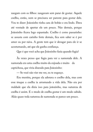 zangam com os filhos: zangavam sem parar de gostar. Aquele
coelho, então, nem se precisava ser parente para gostar dele.
Vou te dizer: Joãozinho tinha cara de bobão e era lindo. Dava
até vontade de apertar ele um pouco. Não demais, porque
Joãozinho ficava logo espantado. Coelho é como passarinho:
se assusta com carinho forte demais, fica sem saber se é por
amor ou por raiva. A gente tem que ir devagar para ele ir se
acostumando, até que ele ganha confiança.
Que é que você acha que Joãozinho fazia quando fugia?
Às vezes penso que fugia para ver a namorada dele. A
namorada era uma coelha muito da enjoada e muito da
caprichosa, que vivia dizendo para Joãozinho:
— Se você não vier me ver, eu te esqueço.
Era mentira, porque ela adorava o coelho dela, mas com
esse truque a coelha ia arrumando a vida dela. Não era por
maldade que ela dizia isso para joãozinho, mas natureza de
coelha é assim. E o modo de coelha gostar é um modo sabido.
Aliás quase toda natureza de namorada se parece um pouco.
 