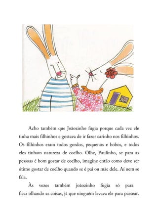 Acho também que Joãozinho fugia porque cada vez ele
tinha mais filhinhos e gostava de ir fazer carinho nos filhinhos.
Os filhinhos eram todos gordos, pequenos e bobos, e todos
eles tinham natureza de coelho. Olhe, Paulinho, se para as
pessoas é bom gostar de coelho, imagine então como deve ser
ótimo gostar de coelho quando se é pai ou mãe dele. Aí nem se
fala.
Às vezes também joãozinho fugia só para
ficar olhando as coisas, já que ninguém levava ele para passear.
 