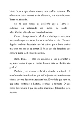 Nessa hora é que virava mesmo um coelho pensante. Foi
olhando as coisas que seu nariz adivinhou, por exemplo, que a
Terra era redonda.
Só há dois modos de descobrir que a Terra é
redonda: ou estudando em livros, ou sendo
feliz. Coelho feliz sabe um bocado de coisas.
Outra coisa que o nariz dele descobriu é que as nuvens se
mexem devagar e às vezes formam coelhões no céu. Nas suas
fugidas também descobriu que há coisas que é bom cheirar
mas que não são de se comer. E foi aí que ele descobriu que
gostar é quase tão bom como comer.
Bem, Paulo — mas eu continuo a lhe perguntar o
seguinte: como é que o coelho branco saía de dentro das
grades?
Paulinho, essa é uma verdadeira história de mistério. É
uma história tão misteriosa que até hoje não encontrei uma só
criança que me desse uma resposta boa. É verdade que nem eu,
que estou contando a história, conheço a resposta. O que
posso lhe garantir é que não estou mentindo: Joãozinho fugia
mesmo.
 
