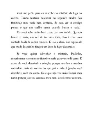 Você me pediu para eu descobrir o mistério da fuga do
coelho. Tenho tentado descobrir do seguinte modo: fico
franzindo meu nariz bem depressa. Só para ver se consigo
pensar o que um coelho pensa quando franze o nariz.
Mas você sabe muito bem o que tem acontecido. Quando
franzo o nariz, em vez de ter uma idéia, fico é com uma
vontade doida de comer cenoura. E isso, é claro, não explica de
que modo Joãozinho farejou um jeito de fugir das grades.
Se você quiser adivinhar o mistério, Paulinho,
experimente você mesmo franzir o nariz para ver se dá certo. É
capaz de você descobrir a solução, porque menino e menina
entendem mais de coelho do que pai e mãe. Quando você
descobrir, você me conta. Eu é que não vou mais franzir meu
nariz, porque já estou cansada, meu bem, de só comer cenoura.
 