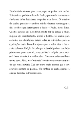 Esta história só serve para criança que simpatiza com coelho.
Foi escrita a pedido-ordem de Paulo, quando ele era menor e
ainda não tinha descoberto simpatias mais fortes. O mistério
do coelho pensante é também minha discreta homenagem a
dois coelhos que pertenceram a Pedro e Paulo. meus filhos.
Coelhos aqueles que nos deram muita dor de cabeça e muita
surpresa de encantamento. Como a história foi escrita para
exclusivo uso doméstico, deixei todas as entrelinhas para as
explicações orais. Peço desculpas a pais e mães, tios e tias, e
avós, pela contribuição forçada que serão obrigados a dar. Mas
pelo menos posso garantir, por experiência própria, que a parte
oral desta história é o melhor dela. Conversar sobre coelho é
muito bom. Aliás, esse “mistério” é mais uma conversa íntima
do que uma história. Daí ser muito mais extensa que o seu
aparente número de páginas. Na verdade só acaba quando a
criança descobre outros mistérios.
C.L.
 