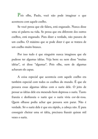 Pois olhe, Paulo, você não pode imaginar o que
aconteceu com aquele coelho.
Se você pensa que ele falava, está enganado. Nunca disse
uma só palavra na vida. Se pensa que era diferente dos outros
coelhos, está enganado. Para dizer a verdade, não passava de
um coelho. O máximo que se pode dizer é que se tratava de
um coelho muito branco.
Por isso tudo é que ninguém nunca imaginou que ele
pudesse ter algumas idéias. Veja bem: eu nem disse “muitas
idéias”, só disse “algumas”. Pois olhe, nem de algumas
achavam ele capaz.
A coisa especial que acontecia com aquele coelho era
também especial com todos os coelhos do mundo. É que ele
pensava essas algumas idéias com o nariz dele. O jeito de
pensar as idéias dele era mexendo bem depressa o nariz. Tanto
franzia e desfranzia o nariz que o nariz vivia cor-de-rosa.
Quem olhasse podia achar que pensava sem parar. Não é
verdade. Só o nariz dele é que era rápido, a cabeça não. E para
conseguir cheirar uma só idéia, precisava franzir quinze mil
vezes o nariz.
 