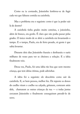 Como eu ia contando, Joãozinho lembrou-se de fugir
cada vez que faltasse comida na casinhola.
Mas o problema era o seguinte: como é que ia poder sair
lá de dentro?
A casinhola tinha grades muito estreitas, e joãozinho,
além de branco, era gordo. É claro que não podia passar pelas
grades. O único modo de se abrir a casinhola era levantando o
tampo. E o tampo, Paulo, era de ferro pesado, só gente é que
sabia levantar.
Durante dois dias Joãozinho franziu e desfranziu o nariz
milhares de vezes para ver se cheirava a solução. E a idéia
finalmente veio.
Dessa vez, Paulo, foi uma idéia tão boa que nem mesmo
criança, que tem idéias ótimas, pode adivinhar.
A idéia foi a seguinte: ele descobriu como sair da
casinhola. E, se bem pensou, melhor fez. De repente os donos
do coelho viram o coelho na calçada, gritaram, correram atrás
dele, chamaram as outras crianças da rua — e todas juntas
cercaram Joãozinho e finalmente conseguiram prendê-lo de
novo.
 