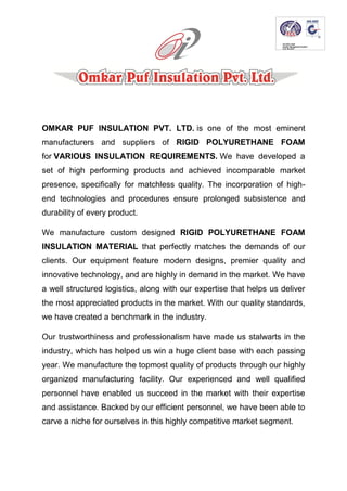 OMKAR PUF INSULATION PVT. LTD. is one of the most eminent
manufacturers and suppliers of RIGID POLYURETHANE FOAM
for VARIOUS INSULATION REQUIREMENTS. We have developed a
set of high performing products and achieved incomparable market
presence, specifically for matchless quality. The incorporation of high-
end technologies and procedures ensure prolonged subsistence and
durability of every product.
We manufacture custom designed RIGID POLYURETHANE FOAM
INSULATION MATERIAL that perfectly matches the demands of our
clients. Our equipment feature modern designs, premier quality and
innovative technology, and are highly in demand in the market. We have
a well structured logistics, along with our expertise that helps us deliver
the most appreciated products in the market. With our quality standards,
we have created a benchmark in the industry.
Our trustworthiness and professionalism have made us stalwarts in the
industry, which has helped us win a huge client base with each passing
year. We manufacture the topmost quality of products through our highly
organized manufacturing facility. Our experienced and well qualified
personnel have enabled us succeed in the market with their expertise
and assistance. Backed by our efficient personnel, we have been able to
carve a niche for ourselves in this highly competitive market segment.
 