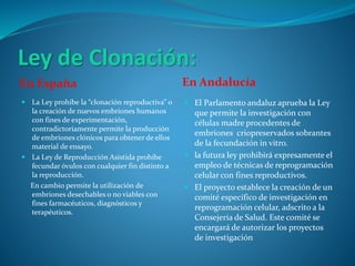 Ley de Clonación:
En España En Andalucía
 La Ley prohíbe la “clonación reproductiva” o
la creación de nuevos embriones humanos
con fines de experimentación,
contradictoriamente permite la producción
de embriones clónicos para obtener de ellos
material de ensayo.
 La Ley de Reproducción Asistida prohíbe
fecundar óvulos con cualquier fin distinto a
la reproducción.
En cambio permite la utilización de
embriones desechables o no viables con
fines farmacéuticos, diagnósticos y
terapéuticos.
 El Parlamento andaluz aprueba la Ley
que permite la investigación con
células madre procedentes de
embriones criopreservados sobrantes
de la fecundación in vitro.
 la futura ley prohibirá expresamente el
empleo de técnicas de reprogramación
celular con fines reproductivos.
 El proyecto establece la creación de un
comité específico de investigación en
reprogramación celular, adscrito a la
Consejería de Salud. Este comité se
encargará de autorizar los proyectos
de investigación
 