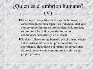 ¿Quién es el embrión humano? (V) Es un sujeto irrepetible de la especie humana, caracterizado por una específica individualidad, que conservando siempre su propia identidad, prosigue su propio ciclo vital (supuestas todas las condiciones necesarias y suficientes). Su desarrollo es autogobernado por el mismo sujeto, autoconstruyéndose en un proceso totalmente coordinado, dictándose a sí mismo las direcciones de crecimiento según el programa inscrito en su propio genoma. 