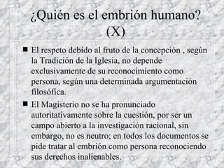 ¿Quién es el embrión humano? (X) El respeto debido al fruto de la concepción , según la Tradición de la Iglesia, no depende exclusivamente de su reconocimiento como persona, según una determinada argumentación filosófica. El Magisterio no se ha pronunciado autoritativamente sobre la cuestión, por ser un campo abierto a la investigación racional, sin embargo, no es neutro; en todos los documentos se pide tratar al embrión como persona reconociendo sus derechos inalienables. 
