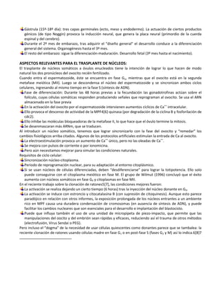 Gástrula (15º-18º día): tres capas germinales (ecto, meso y endodermo). La actuación de ciertos productos
   génicos (de tipo Noggin) provoca la inducción neural, que genera la placa neural (primordio de la cuerda
   espinal y del cerebro).
   Durante el 2º mes de embarazo, tras adquirir el “diseño general” el desarrollo conduce a la diferenciación
   general del sistema. Organogénesis hasta el 3º mes.
   El resto del embarazo: sigue la diferenciación-maduración. Desarrollo fetal (3º mes hasta el nacimiento).

ASPECTOS RELEVANTES PARA EL TRASPLANTE DE NÚCLEOS:
El trasplante de núcleos somáticos a óvulos enucleados tiene la intención de lograr lo que hacen de modo
natural los dos pronúcleos del ovocito recién fertilizado.
Cuando entra el espermatozoide, éste se encuentra en fase Go, mientras que el ovocito está en la segunda
metafase meiótica (MII). Luego se descondensa el núcleo del espermatozoide y se sincronizan ambos ciclos
celulares, ingresando al mismo tiempo en la fase S (síntesis de ADN).
   Fase de diferenciación: Durante las 48 horas previas a la fecundación las gonadotrofinas actúan sobre el
   folículo, cuyas células somáticas responden produciendo señales que reprograman al ovocito. Se usa el ARN
   almacenado en la fase previa
   En la activación del ovocito por el espermatozoide intervienen aumentos cíclicos de Ca++ intracelular.
   Ello provoca el descenso de actividad de la MPF4[6]-quinasa (por degradación de la ciclina B y fosforilación de
   cdc2).
   Ello inhibe las moléculas bloqueadoras de la metafase II, lo que hace que el óvulo termine la mitosis.
   Se desenmascaran más ARNm, que se traducen.
Al introducir un núcleo somático, tenemos que lograr sincronizarlo con la fase del ovocito y “remedar” los
cambios fisiológicos arriba citados. Algunos de los protocolos artificiales estimulan la entrada de Ca al ovocito.
   La electroestimulación provoca un aumento de Ca++ único, pero no las oleadas de Ca++.
   Se mejora con pulsos de corriente o por ionomicina.
   Pero aún necesitamos mejorar para simular las condiciones naturales.
Requisitos de ciclo celular:
   Sincronización núcleo-citoplasma.
   Periodo de reprogramación nuclear, para su adaptación al entorno citoplásmico.
   Si se usan núcleos de células diferenciadas, deben “desdiferenciarse” para lograr la totipotencia. Ello solo
   puede conseguirse con el citoplasma meiótico en fase M. El grupo de Wilmut (1996) concluyó que el éxito
   aumenta con núcleos somáticos en fase G0 y citoplasmas en fase MII.
En el reciente trabajo sobre la clonación de ratones5[7], las condiciones mejores fueron:
   La activación se realiza dejando un cierto tiempo (6 horas) tras la inyección del núcleo donante en G0.
   La activación se induce con estroncio y citocatalasina B (con supresión de citoquinesis). Aunque esto parece
   paradójico en relación con otros informes, la exposición prolongada de los núcleos entrantes a un ambiente
   rico en MPF causa una duradera condensación de cromosomas (en ausencia de síntesis de ADN), y puede
   facilitar los cambios nucleares que son esenciales para el desarrollo e implantación del blastocisto.
   Puede que influya también el uso de una unidad de micropipeta de piezo-impacto, que permite que las
   manipulaciones del oocito y del embrión sean rápidas y eficaces, reduciendo así el trauma de otros métodos
   (electrofusión, Virus Sendai o PEG).
Pero incluso el “dogma” de la necesidad de usar células quiescentes como donantes parece que se tambalea: la
reciente clonación de ratones usando células madre en fase G1 o en post-fase S (fases G2 y M) así lo indica.6[8]7
 