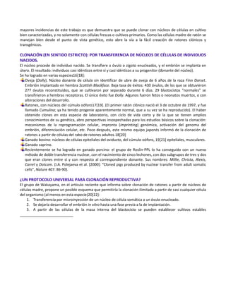 mayores incidencias de este trabajo es que demuestra que se puede clonar con núcleos de células en cultivo
bien caracterizadas, y no solamente con células frescas o cultivos primarios. Como las células madre de ratón se
manejan bien desde el punto de vista genético, esto abre la vía a la fácil creación de ratones clónicos y
transgénicos.

CLONACIÓN (EN SENTIDO ESTRICTO): POR TRANSFERENCIA DE NÚCLEOS DE CÉLULAS DE INDIVIDUOS
NACIDOS.
El núcleo procede de individuo nacido. Se transfiere a óvulo o zigoto enucleados, y el embrión se implanta en
útero. El resultado: individuos casi idénticos entre sí y casi idénticos a su progenitor (donante del núcleo).
Se ha logrado en varias especies16[18]:
   Oveja (Dolly). Núcleo donante de célula sin identificar de ubre de oveja de 6 años de la raza Finn Dorset.
   Embrión implantado en hembra Scottish Blackface. Baja tasa de éxitos: 430 óvulos, de los que se obtuvieron
   277 óvulos reconstituidos, que se cultivaron por separado durante 6 días. 29 blastocistos “normales” se
   transfirieron a hembras receptoras. El único éxito fue Dolly. Algunos fueron fetos o neonatos muertos, o con
   alteraciones del desarrollo.
   Ratones, con núcleos del cúmulo oóforo17[19]. (El primer ratón clónico nació el 3 de octubre de 1997, y fue
   llamado Cumulina; ya ha tenido progenie aparentemente normal, que a su vez se ha reproducido). El haber
   obtenido clones en esta especie de laboratorio, con ciclo de vida corto y de la que se tienen amplios
   conocimientos de su genética, abre perspectivas insospechadas para los estudios básicos sobre la clonación:
   mecanismos de la reprogramación celular, impronta (imprinting) genómica, activación del genoma del
   embrión, diferenciación celular, etc. Poco después, este mismo equipo japonés informó de la clonación de
   ratones a partir de células del rabo de ratones adultos.18[20]
   Ganado bovino: núcleos de células epiteliales del oviducto, del cúmulo oóforo, 19[21] epiteliales, musculares.
   Ganado caprino.
   Recientemente se ha logrado en ganado porcino: el grupo de Roslin-PPL lo ha conseguido con un nuevo
   método de doble transferencia nuclear, con el nacimiento de cinco lechones, con dos subgrupos de tres y dos
   que eran clones entre sí y con respecto al correspondiente donante. Sus nombres: Millie, Christa, Alexis,
   Carrel y Dotcom. (I.A. Polejaeva et al. [2000+: “Cloned pigs produced by nuclear transfer from adult somatic
   cells”, Nature 407: 86-90).

¿UN PROTOCOLO UNIVERSAL PARA CLONACIÓN REPRODUCTIVA?
El grupo de Wakayama, en el artículo reciente que informa sobre clonación de ratones a partir de núcleos de
células madre, propone un posible esquema que permitiría la clonación ilimitada a partir de casi cualquier célula
del organismo (al menos en esta especie)20[22]:
    1. Transferencia por microinyección de un núcleo de célula somática a un óvulo enucleado.
    2. Se dejaría desarrollar el embrión in vitro hasta una fase previa a la de implantación.
    3. A partir de las células de la masa interna del blastocisto se pueden establecer cultivos estables
 