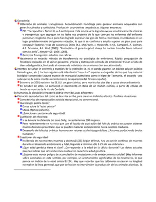 Ganadería:
      Obtención de animales transgénicos. Recombinación homóloga para generar animales noqueados con
      genes inactivados y sustituidos. Producción de proteínas terapéuticas. Algunas empresas:
        PPL Therapeuthics: factor IX, -1-antitripsina. Esta empresa ha logrado ovejas simultáneamente clónicas
        y transgénicas que segregan en su leche esa proteína de la que carecen los enfermos del enfisema
        pulmonar congénito. Hace poco han logrado expresar ese gen de forma controlada, insertándolo en un
        lugar predeterminado del genoma receptor, lo que si se confirma y amplía supone un gran paso para
        conseguir factorías vivas de sustancias útiles (K.J. McCreath, J. Howcroft, K.H.S. Campbell, A. Colman,
        A.E. Schnieke, A.J. Kind *2000+: “Production of gene-targeted sheep by nuclear transfer from cultured
        somatic cells”, Nature 405: 1066-1069).
        Genzyme Transgenics: estudios con cabras.
      Idealmente se necesita método de transferencia no quirúrgica de embriones. Rápida propagación de
      fenotipos probados en el sector ganadero. ¿Venta y distribución cómoda de embriones? Evitar la falta de
      diversidad genética, limitando el número de individuos de un mismo clon en cada rebaño.
   Intentos de salvar in extremis a especies de la extinción (p. ej, el panda gigante, un bóvido salvaje asiático
   llamado gaur, etc.). Incluso alguien está intentando "resucitar" especies extinguidas de las que hay material
   biológico conservado (alguna especie de marsupial australiano como el tigre de Tasmania, el bucardo -una
   subespecie de cabra montés recientemente desaparecida del Pirineo español).
      En enero de 2001 nació en los EE.UU. un gaur clónico, pero murió a los dos días a causa de una disentería.
      En octubre de 2001, se comunicó el nacimiento en Italia de un muflón clónico, a partir de células de
      hembras muertas de la isla de Cerdeña.
En humanos, la clonación verdadera podría tener dos usos diferentes:
   Clonación reproductiva: tal como se describe arriba, para crear un individuo clónico. Posibles situaciones:
      Como técnica de reproducción asistida excepcional, no convencional.
      Qué riesgos podría tener?
        Datos sobre la “edad celular”
        Otros efectos (cáncer?).
        ¿Solucionar cuestiones de seguridad?
      Cuestiones de eficiencia:
        si se tuviera la eficiencia del caso Dolly, necesitaríamos 200 mujeres.
        Pero recientemente se ha visto que con el líquido de aspiración del folículo ovárico se pueden obtener
        muchos folículos preantrales que se pueden madurar en laboratorio hasta ovocitos maduros.
        Desarrollo de folículos ováricos humanos en ratones scid e hipogonádicos. ¿Ratones produciendo óvulos
        humanos?
      Cuestiones de seguridad:
        Incidencia de nacimientos muertos y abortos21[23] Según Wilmut, hay un patrón continuo de muertes
        durante el desarrollo embrionario y fetal, llegando a término sólo 1-2% de los embriones.
        ¿Qué edad genética tiene el clon? ¿Corresponde a la edad de la célula donante? Los datos actuales
        parecen indicar que la transferencia nuclear no revierte la edad genética.
        ¿Supone esto mayor peligro de acumulación de mutaciones y de envejecimiento celular? (Hay informes
        sobre anomalías en este sentido, por ejemplo, un acortamiento significativo de los telómeros, lo que
        parece un indicio de la edad celular22[24]. Hay que recordar que los telómeros restauran su longitud
        normal en la línea germinal, que por definición no intervino en la producción de los animales clónicos. Es
 