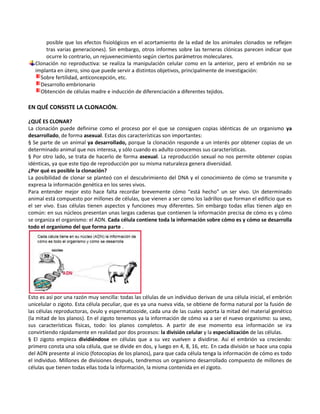 posible que los efectos fisiológicos en el acortamiento de la edad de los animales clonados se reflejen
       tras varias generaciones). Sin embargo, otros informes sobre las terneras clónicas parecen indicar que
       ocurre lo contrario, un rejuvenecimiento según ciertos parámetros moleculares.
   Clonación no reproductiva: se realiza la manipulación celular como en la anterior, pero el embrión no se
   implanta en útero, sino que puede servir a distintos objetivos, principalmente de investigación:
     Sobre fertilidad, anticoncepción, etc.
     Desarrollo embrionario
     Obtención de células madre e inducción de diferenciación a diferentes tejidos.

EN QUÉ CONSISTE LA CLONACIÓN.

¿QUÉ ES CLONAR?
La clonación puede definirse como el proceso por el que se consiguen copias idénticas de un organismo ya
desarrollado, de forma asexual. Estas dos características son importantes:
§ Se parte de un animal ya desarrollado, porque la clonación responde a un interés por obtener copias de un
determinado animal que nos interesa, y sólo cuando es adulto conocemos sus características.
§ Por otro lado, se trata de hacerlo de forma asexual. La reproducción sexual no nos permite obtener copias
idénticas, ya que este tipo de reproducción por su misma naturaleza genera diversidad.
¿Por qué es posible la clonación?
La posibilidad de clonar se planteó con el descubrimiento del DNA y el conocimiento de cómo se transmite y
expresa la información genética en los seres vivos.
Para entender mejor esto hace falta recordar brevemente cómo “está hecho” un ser vivo. Un determinado
animal está compuesto por millones de células, que vienen a ser como los ladrillos que forman el edificio que es
el ser vivo. Esas células tienen aspectos y funciones muy diferentes. Sin embargo todas ellas tienen algo en
común: en sus núcleos presentan unas largas cadenas que contienen la información precisa de cómo es y cómo
se organiza el organismo: el ADN. Cada célula contiene toda la información sobre cómo es y cómo se desarrolla
todo el organismo del que forma parte .




Esto es así por una razón muy sencilla: todas las células de un individuo derivan de una célula inicial, el embrión
unicelular o zigoto. Esta célula peculiar, que es ya una nueva vida, se obtiene de forma natural por la fusión de
las células reproductoras, óvulo y espermatozoide, cada una de las cuales aporta la mitad del material genético
(la mitad de los planos). En el zigoto tenemos ya la información de cómo va a ser el nuevo organismo: su sexo,
sus características físicas, todo: los planos completos. A partir de ese momento esa información se ira
convirtiendo rápidamente en realidad por dos procesos: la división celular y la especialización de las células.
§ El zigoto empieza dividiéndose en células que a su vez vuelven a dividirse. Así el embrión va creciendo:
primero consta una sola célula, que se divide en dos, y luego en 4, 8, 16, etc. En cada división se hace una copia
del ADN presente al inicio (fotocopias de los planos), para que cada célula tenga la información de cómo es todo
el individuo. Millones de divisiones después, tendremos un organismo desarrollado compuesto de millones de
células que tienen todas ellas toda la información, la misma contenida en el zigoto.
 