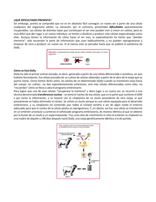 ¿QUÉ DIFICULTADES PRESENTA?
Sin embargo, pronto se comprobó que no es en absoluto fácil conseguir un nuevo ser a partir de una célula
cualquiera del organismo adulto. La clonación, por el contrario, presentaba dificultades aparentemente
insuperables. Las células de distintos tipos que constituyen el ser vivo pueden vivir y crecer en cultivo, pero es
muy difícil que den lugar a un nuevo individuo: se limitan a dividirse y producir más células especializadas como
ellas. Aunque tienen la información de cómo hacer el ser vivo, la especialización ha hecho que “pierdan
memoria”: sólo recuerdan la parte de información que usan habitualmente, y no pueden reprogramarse y
empezar de cero a producir un nuevo ser. O al menos esto se pensaba hasta que se publicó la existencia de
Dolly.




Cómo se hizo Dolly
Dolly ha sido el primer animal clonado, es decir, generado a partir de una célula diferenciada o somática, sin que
hubiese fecundación. Esa célula procedía de un cultivo de células obtenidas a partir de la ubre de la oveja que se
quería clonar. Como hemos dicho antes, las células de un determinado tejido cuando se mantienen vivas fuera
del cuerpo -en cultivo-, no dan espontáneamente embriones, sino más células diferenciadas como ellas: no
“recuerdan” cómo se lleva a cabo el programa embrionario.
Para lograr que una de esas células “recuperase la memoria” y diera lugar a un nuevo ser, se recurrió a una
técnica denominada transferencia nuclear : se tomó el núcleo de esa célula, que es la parte que contiene el ADN
y por tanto la información, y se fusionó con el citoplasma de un óvulo procedente de otra oveja, al que
previamente se había eliminado el núcleo. Se utilizó un óvulo porque es una célula equipada para el desarrollo
embrionario, y su citoplasma (el contenido que rodea al núcleo) vendría a ser de algún modo el entorno
adecuado para que el núcleo de la célula adulta se reprogramara. Y, en efecto, así fue: esa célula se transformó
en un embrión unicelular y comenzó el sofisticado programa embrionario, de manera idéntica al que se obtiene
por la fusión de un óvulo y un espermatozoide. Tras unos días de crecimiento in vitro el embrión se implantó en
una madre de alquiler y 148 días después nació Dolly, una oveja genéticamente idéntica a la de partida.
 