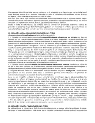 El proceso de obtención de Dolly fue muy costoso, y en la actualidad no se ha mejorado mucho. Dolly fue el
único resultado positivo de 277 intentos, a partir de los cuales se consiguieron 29 embriones, muchos de estos
no llegaron a desarrollarse y otros murieron al poco de nacer.
Con todo, Dolly fue un logro científico muy importante. Demostró que hay más de un modo de obtener nuevos
animales. Por un lado tendríamos la reproducción natural, que es sexual y que produce diversidad; y, por otro, la
clonación: una reproducción artificial, asexual, y que da lugar a individuos idénticos.
Desde el punto de vista técnico, los animales clonados también han presentado problemas: además de
presentar un porcentaje mayor de malformaciones, padecen con frecuencia un síndrome que se manifiesta en
que su tamaño es mayor de lo normal, y que tiene consecuencias negativas para su salud y desarrollo.

LA CLONACIÓN ANIMAL: APLICACIONES E IMPLICACIONES ÉTICAS
¿Cuales son las posibles aplicaciones de la clonación en animales?:
§ La clonación nos permitiría contar con muchas copias idénticas de animales que nos interesan por diversos
motivos: por sus características naturales (producción de leche, salud, longevidad...) o por características que
hemos introducido nosotros gracias a las nuevas tecnologías de manipulación genética. En los últimos años se ha
presenciado un desarrollo espectacular de técnicas que permiten manipular genéticamente animales y plantas.
Son los organismos llamados "transgénicos": plantas y animales a los que se a alterado su información genética,
su ADN, sus planos, generalmente introduciendo determinados genes que los hacen más productivos. El caso de
Dolly es un ejemplo. La oveja del Roslin Institute era parte de un ambicioso programa de la empresa PPL
Therapeutics que tenía como objeto obtener a gran escala animales modificados genéticamente que produjeran
en su leche proteínas humanas de interés terapéutico. El proceso de obtención de animales transgénicos es
complejo y da lugar a pocos individuos, al menos si se considera desde el punto de vista de la producción a gran
escala. La clonación permitiría contar con un gran número de los animales más adecuados. Otra aplicación es la
posibilidad de contar con muchas copias de animales modificados genéticamente para que sus órganos no
produzcan rechazo al ser transplantados al hombre (xenotranplantes).
§ La clonación permitiría además ampliar las posibilidades de manipulación genética. Las células en cultivo de
las que se parte en la clonación son un material muy adecuado para introducir o eliminar determinados genes y
se ampliarían mucho las posibles modificaciones genéticas que las técnicas actuales no permiten.
§ El disponer de copias idénticas de determinados animales sería muy útil para la investigación. Concretamente
para conocer con más precisión cómo afecta la variabilidad genética entre individuos o la presencia de
determinadas mutaciones al desarrollo de ciertas enfermedades.
Junto con sus innegables ventajas, la clonación animal presenta también para algunos objeciones éticas. Las
principales se refieren al impacto medioambiental que tendrían los animales clonados y a la propia
supervivencia de la especie. La diversidad que proporciona la reproducción sexual es una ventaja desde el punto
de vista biológico, ya que supone para la especie en su conjunto el contar con individuos variados que puedan
adaptarse a las condiciones también diversas del entorno. De hecho, sólo las especies más primitivas tienen
modos de reproducción que no dan lugar a individuos diversos sino a muchas copias idénticas a los
progenitores, son los llamados modos de reproducción asexual: gemación bipartición, etc...Por eso existe el
temor de que se empobrezca el patrimonio genético de las especies por la manipulación del hombre y que eso
tenga consecuencias irreversibles en el ecosistema. Sin embargo, ese peligro no parece inevitable, si se ponen
las medidas adecuadas para que se respete la biodiversidad y la riqueza natural. La propia complejidad de la
clonación asegura que los animales clonados no se producirían indiscriminadamente, sino que estarían limitados
a fines de producción ganadera o terapéutica, y serían necesariamente un número relativamente limitado
(además de que siempre serían capaces de reproducirse a su vez sexualmente).

LA CLONACIÓN HUMANA Y SUS IMPLICACIONES ÉTICAS
La publicación de la existencia de Dolly levantó inmediatamente un debate sobre la posibilidad de clonar
personas. La proximidad biológica hace pensar que la clonación humana sería posible desde un punto de vista
 