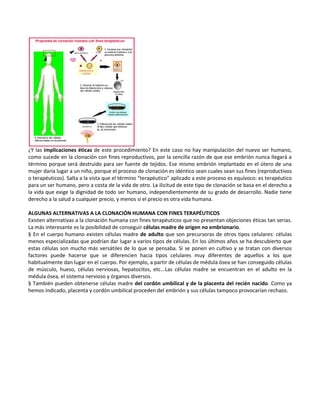 ¿Y las implicaciones éticas de este procedimiento? En este caso no hay manipulación del nuevo ser humano,
como sucede en la clonación con fines reproductivos, por la sencilla razón de que ese embrión nunca llegará a
término porque será destruido para ser fuente de tejidos. Ese mismo embrión implantado en el útero de una
mujer daría lugar a un niño, porque el proceso de clonación es idéntico sean cuales sean sus fines (reproductivos
o terapéuticos). Salta a la vista que el término “terapéutico” aplicado a este proceso es equívoco: es terapéutico
para un ser humano, pero a costa de la vida de otro. La ilicitud de este tipo de clonación se basa en el derecho a
la vida que exige la dignidad de todo ser humano, independientemente de su grado de desarrollo. Nadie tiene
derecho a la salud a cualquier precio, y menos si el precio es otra vida humana.

ALGUNAS ALTERNATIVAS A LA CLONACIÓN HUMANA CON FINES TERAPÉUTICOS
Existen alternativas a la clonación humana con fines terapéuticos que no presentan objeciones éticas tan serias.
La más interesante es la posibilidad de conseguir células madre de origen no embrionario.
§ En el cuerpo humano existen células madre de adulto que son precursoras de otros tipos celulares: células
menos especializadas que podrían dar lugar a varios tipos de células. En los últimos años se ha descubierto que
estas células son mucho más versátiles de lo que se pensaba. Si se ponen en cultivo y se tratan con diversos
factores puede hacerse que se diferencien hacia tipos celulares muy diferentes de aquellos a los que
habitualmente dan lugar en el cuerpo. Por ejemplo, a partir de células de médula ósea se han conseguido células
de músculo, hueso, células nerviosas, hepatocitos, etc...Las células madre se encuentran en el adulto en la
médula ósea, el sistema nervioso y órganos diversos.
§ También pueden obtenerse células madre del cordón umbilical y de la placenta del recién nacido. Como ya
hemos indicado, placenta y cordón umbilical proceden del embrión y sus células tampoco provocarían rechazo.
 