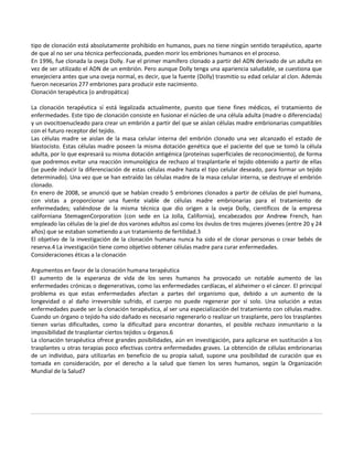tipo de clonación está absolutamente prohibido en humanos, pues no tiene ningún sentido terapéutico, aparte
de que al no ser una técnica perfeccionada, pueden morir los embriones humanos en el proceso.
En 1996, fue clonada la oveja Dolly. Fue el primer mamífero clonado a partir del ADN derivado de un adulta en
vez de ser utilizado el ADN de un embrión. Pero aunque Dolly tenga una apariencia saludable, se cuestiona que
envejeciera antes que una oveja normal, es decir, que la fuente (Dolly) trasmitio su edad celular al clon. Además
fueron necesarios 277 embriones para producir este nacimiento.
Clonación terapéutica (o andropática)

La clonación terapéutica sí está legalizada actualmente, puesto que tiene fines médicos, el tratamiento de
enfermedades. Este tipo de clonación consiste en fusionar el núcleo de una célula adulta (madre o diferenciada)
y un ovocitoenucleado para crear un embrión a partir del que se aislan células madre embrionarias compatibles
con el futuro receptor del tejido.
Las células madre se aislan de la masa celular interna del embrión clonado una vez alcanzado el estado de
blastocisto. Estas células madre poseen la misma dotación genética que el paciente del que se tomó la célula
adulta, por lo que expresará su misma dotación antigénica (proteínas superficiales de reconocimiento), de forma
que podremos evitar una reacción inmunológica de rechazo al trasplantarle el tejido obtenido a partir de ellas
(se puede inducir la diferenciación de estas células madre hasta el tipo celular deseado, para formar un tejido
determinado). Una vez que se han extraído las células madre de la masa celular interna, se destruye el embrión
clonado.
En enero de 2008, se anunció que se habían creado 5 embriones clonados a partir de células de piel humana,
con vistas a proporcionar una fuente viable de células madre embrionarias para el tratamiento de
enfermedades; valiéndose de la misma técnica que dio origen a la oveja Dolly, científicos de la empresa
californiana StemagenCorporation (con sede en La Jolla, California), encabezados por Andrew French, han
empleado las células de la piel de dos varones adultos así como los óvulos de tres mujeres jóvenes (entre 20 y 24
años) que se estaban sometiendo a un tratamiento de fertilidad.3
El objetivo de la investigación de la clonación humana nunca ha sido el de clonar personas o crear bebés de
reserva.4 La investigación tiene como objetivo obtener células madre para curar enfermedades.
Consideraciones éticas a la clonación

Argumentos en favor de la clonación humana terapéutica
El aumento de la esperanza de vida de los seres humanos ha provocado un notable aumento de las
enfermedades crónicas o degenerativas, como las enfermedades cardíacas, el alzheimer o el cáncer. El principal
problema es que estas enfermedades afectan a partes del organismo que, debido a un aumento de la
longevidad o al daño irreversible sufrido, el cuerpo no puede regenerar por sí solo. Una solución a estas
enfermedades puede ser la clonación terapéutica, al ser una especialización del tratamiento con células madre.
Cuando un órgano o tejido ha sido dañado es necesario regenerarlo o realizar un trasplante, pero los trasplantes
tienen varias dificultades, como la dificultad para encontrar donantes, el posible rechazo inmunitario o la
imposibilidad de trasplantar ciertos tejidos u órganos.6
La clonación terapéutica ofrece grandes posibilidades, aún en investigación, para aplicarse en sustitución a los
trasplantes u otras terapias poco efectivas contra enfermedades graves. La obtención de células embrionarias
de un individuo, para utilizarlas en beneficio de su propia salud, supone una posibilidad de curación que es
tomada en consideración, por el derecho a la salud que tienen los seres humanos, según la Organización
Mundial de la Salud7
 