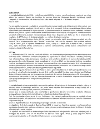 OVEJA DOLLY
La oveja Dolly (5 de julio de 1996 – 14 de febrero de 2003) fue el primer mamífero clonado a partir de una célula
adulta. Sus creadores fueron los científicos del Instituto Roslin de Edimburgo (Escocia), IanWilmut y Keith
Campbell. Su nacimiento no fue anunciado hasta siete meses después, el 23 de febrero de 1997
Vida de Dolly

Fue en realidad una oveja resultado de una combinación nuclear desde una célula donante diferenciada a un
óvulo no fecundado y anucleado (sin núcleo). La célula de la que venía Dolly era una célula ya diferenciada o
especializada, procedente de un tejido concreto, la glándula mamaria, de un animal adulto (una oveja Fin Dorset
de seis años), lo cual suponía una novedad. Hasta ese momento se creía que sólo se podían obtener clones de
una célula embrionaria, es decir, no especializada. Cinco meses después nacía Dolly, que fue el único cordero
resultante de 277 fusiones de óvulos anucleados con núcleos de células mamarias.
Dolly vivió siempre en el Instituto Roslin. Allí fue cruzada con un macho Welsh Mountain para producir seis crías
en total. De su primera parición nace "Bonnie", en abril de 1998.1 Al año siguiente, Dolly produce mellizos:
"Sally" & "Rosie", y en el siguiente parto trillizos: "Lucy", "Darcy" & "Cotton".2 En el otoño de 2001, a los cinco
años, Dolly desarrolla artritis comenzando a caminar dolorosamente, siendo tratada exitosamente con
medicamentos antiinflamatorios.

DECESO
El 14 de febrero de 2003, Dolly fue sacrificada debido a una enfermedad progresiva pulmonar.4 Piénsese que un
animal de la raza Finn Dorset como era Dolly tiene una expectativa de vida de cerca de 11 a 12 años, pero Dolly
vivió sólo seis años y medio. La necropsia mostró que tenía una forma de cáncer de pulmón llamada Jaagsiekte,
que es una enfermedad de ovejas, y está causada por el retrovirus JSRV.5 Los técnicos de Roslin no han podido
certificar que haya conexión entre esa muerte prematura y el ser clon, pues otras ovejas de la misma manada
sufrieron y murieron de la misma enfermedad.4 Tales enfermedades pulmonares son un particular peligro en las
estabulaciones internas, como fue la de Dolly por razones de seguridad.
Sin embargo, algunos han especulado que había un factor agravante al deceso de Dolly y era que tenía una edad
genética de seis años, la misma edad de la oveja de la cual fue clonada.6 Una base para esta idea fue el hallazgo
de sus telómeros cortos, que son generalmente el resultado del proceso de envejecimiento.7 8 Sin embargo, el
RoslinInstitute ha establecido que los controles intensivos de su salud no revelaron ninguna anormalidad en
Dolly que pudieran pensar en envejecimiento prematuro
Oveja Polly

La oveja Polly es la primera oveja clónica y transgénica a la vez. El nacimiento de dicha oveja se llevó a cabo en el
Instituto Roslin en Edimburgo, en el año 1997, cinco meses después del nacimiento de la oveja Dolly y por el
mismo equipo de investigadores, liderados por IanWilmut.
En este caso el proceso se llevó a cabo insertando un gen humano de valor terapéutico en células fetales de
oveja y aplicaron el procedimiento habitual ya realizado con éxito en la oveja Dolly.
Polly fue nombrada así por ser de la raza Poll Dorset. Son ovejas trasgénicas (en esencia no clónicas) que
producen la proteína alfa1proteinasa (anteriormente conocida como alfa-1antitripsina) así como los factores de
coagulación VII y IX.
Crean en Argentina técnicas de clonación para proteger animales en extinción
nvestigadores de la Universidad de Buenos Aires (UBA), la mayor de Argentina, avanzan en el desarrollo de
técnicas de clonación para proteger animales en vía de extinción, una iniciativa que despertó el interés de India,
informó hoy la casa de estudios.
Los expertos del Laboratorio de Biotecnología Animal de la Facultad de Agronomía de la UBA trabajan junto al
Zoológico de Buenos Aires en el desarrollo de técnicas "con tigres, chitas y otros pequeños felinos
suramericanos", detalló su director, Daniel Salamone, en un comunicado.
 