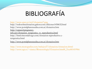 http://www.unav.es/cryf/clonacion7.png
http://todosobreclonacion.galeon.com/aficiones1458632.html
http://www.portalplanetasedna.com.ar/clonacion.htm
http://espanol.pregnancy-
info.net/clonacion_terapeutica_vs_reproductiva.html
http://html.rincondelvago.com/clonacion-reproductiva-y-
terapeutica.html
http://www.portalplanetasedna.com.ar/clonacion.htm
http://www.monografias.com/trabajos27/clonacion/clonacion.shtml
http://www.ugr.es/~eianez/Biotecnologia/Clonacion.html#_Toc481419966
BIBLIOGRAFÍA
 