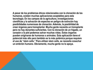 A pesar de los problemas éticos relacionados con la clonación de los
humanos, existen muchas aplicaciones aceptables para esta
tecnología. En los campos de la agricultura, investigaciones
científicas y la salvación de especies en peligro de extinción hay
posibilidades numerosas de clonación. Además, la posibilidad de
crear órganos para transplantar. Mucha gente necesita un transplante
pero no hay donantes suficientes. Con la clonación de un hígado, un
corazón o la piel podemos salvar muchas vidas. Estos órganos
pueden originarse de humanos o animales. Esta aplicación tiene el
potencial más alto pero también es la más polémica porque requiere
el uso de “stem cells.” Para utilizar stem cells, se necesita cosechar
un embrión humano. Obviamente, mucha gente no lo apoya.
 