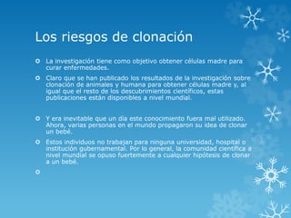 Los riesgos de clonación
 La investigación tiene como objetivo obtener células madre para
curar enfermedades.
 Claro que se han publicado los resultados de la investigación sobre
clonación de animales y humana para obtener células madre y, al
igual que el resto de los descubrimientos científicos, estas
publicaciones están disponibles a nivel mundial.
 Y era inevitable que un día este conocimiento fuera mal utilizado.
Ahora, varias personas en el mundo propagaron su idea de clonar
un bebé.
 Estos individuos no trabajan para ninguna universidad, hospital o
institución gubernamental. Por lo general, la comunidad científica a
nivel mundial se opuso fuertemente a cualquier hipótesis de clonar
a un bebé.

 