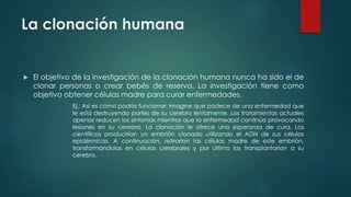La clonación humana 
 El objetivo de la investigación de la clonación humana nunca ha sido el de 
clonar personas o crear bebés de reserva. La investigación tiene como 
objetivo obtener células madre para curar enfermedades. 
Ej.: Así es cómo podría funcionar: imagine que padece de una enfermedad que 
le está destruyendo partes de su cerebro lentamente. Los tratamientos actuales 
apenas reducen los síntomas mientras que la enfermedad continúa provocando 
lesiones en su cerebro. La clonación le ofrece una esperanza de cura. Los 
científicos producirían un embrión clonado utilizando el ADN de sus células 
epidérmicas. A continuación, retirarían las células madre de este embrión, 
transformándolas en células cerebrales y por último las transplantarían a su 
cerebro. 
 