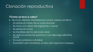 Clonación reproductiva 
?Como se leva a cabo? 
 Técnicas utilizada: Transferencia nuclear celular somática 
1. Se extrae el núcleo de un ovulo donado 
2. Se toma una célula del organismo a clonar 
3. Se extrae el núcleo 
4. Se transfiere dentro del ovulo vacío 
5. Se aplican sustancias químicas o una descarga eléctrica 
suave 
6. El ovulo comienza a dividirse 
7. El embrión será transferido al útero del organismo huésped 
 