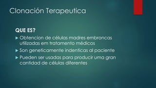 Clonación Terapeutica 
QUE ES? 
 Obtencion de células madres embroncas 
utilizadas em tratamento médicos 
 Son geneticamente indenticas al paciente 
 Pueden ser usadas para producir uma gran 
cantidad de células diferentes 
 